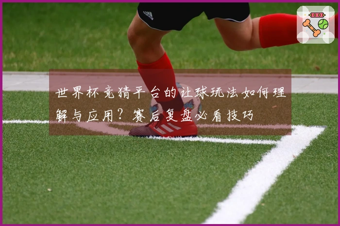 世界杯竞猜平台的让球玩法如何理解与应用？赛后复盘必看技巧