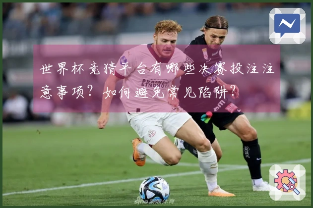 世界杯竞猜平台有哪些决赛投注注意事项？如何避免常见陷阱？